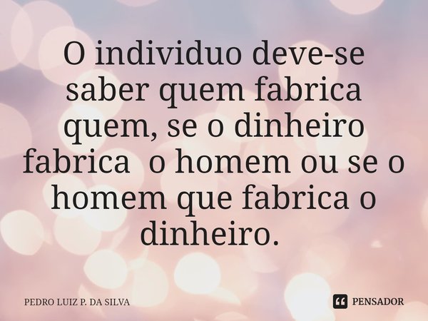 O individuo deve-se saber quem fabrica quem, se o dinheiro fabrica o homem ou se o homem que fabrica o dinheiro. ⁠... Frase de Pedro Luiz P. DA SILVA.