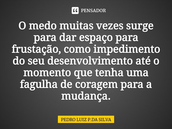 O medo muitas vezes surge para dar espaço para frustação, como impedimento do seu desenvolvimento até o momento que tenha uma fagulha de coragem para a mudança.... Frase de PEDRO LUIZ P.DA SILVA.