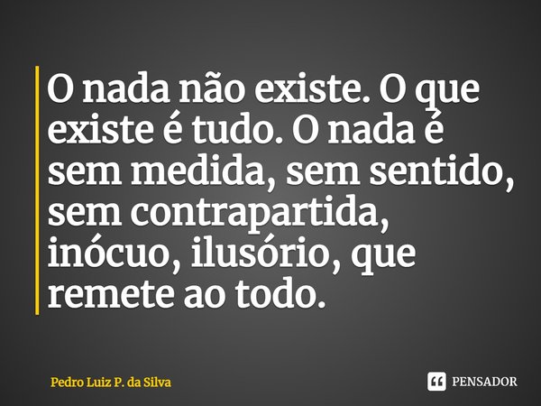 ⁠O nada não existe. O que existe é tudo. O nada é sem medida, sem sentido, sem contrapartida, inócuo, ilusório, que remete ao todo.... Frase de Pedro Luiz P. DA SILVA.