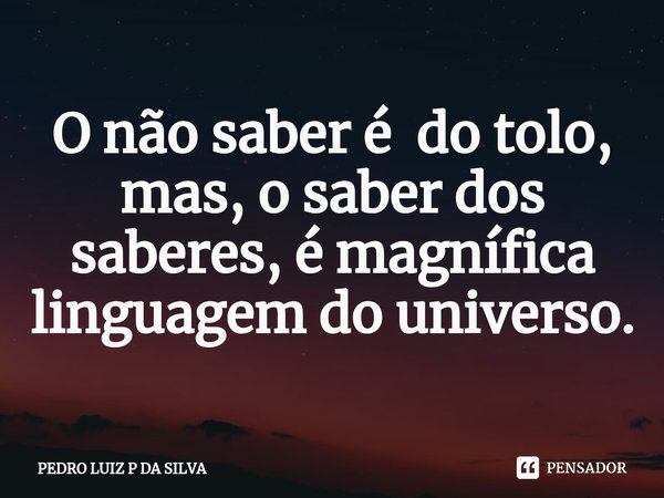 ⁠O não saber é do tolo, mas, o saber dos saberes, é magnífica linguagem do universo.... Frase de PEDRO LUIZ P DA SILVA.