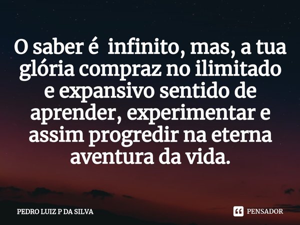 ⁠O saber é infinito, mas, a tua glória compraz no ilimitado e expansivo sentido de aprender, experimentar e assim progredir na eterna aventura da vida.... Frase de PEDRO LUIZ P DA SILVA.