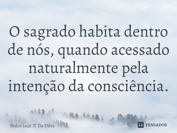 O sagrado habita dentro de nós, quando acessado naturalmente pela intenção ⁠da consciência.... Frase de Pedro Luiz P. Da Dilva.