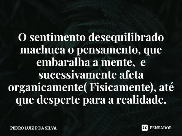 O sentimento desequilibrado machuca o pensamento, que embaralha a mente, e sucessivamente⁠ afeta organicamente( Fisicamente), até que desperte para a realidade.... Frase de PEDRO LUIZ P DA SILVA.