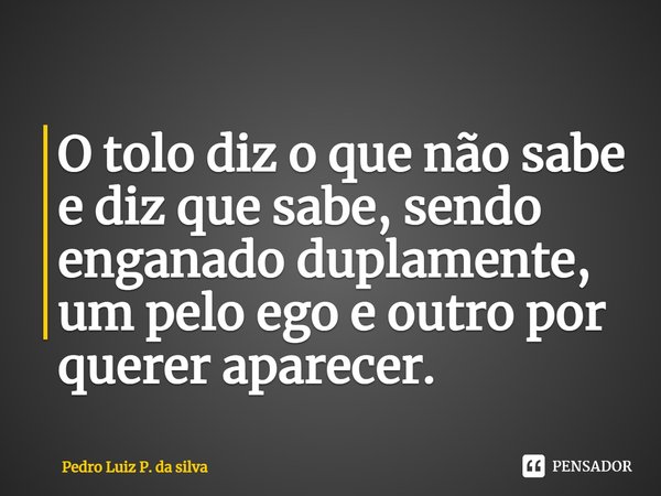 ⁠O tolo diz o que não sabe e diz que sabe, sendo enganado duplamente, um pelo ego e outro por querer aparecer.... Frase de Pedro Luiz P. DA SILVA.