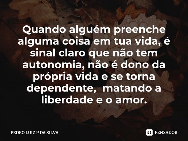 ⁠Quando alguém preenche alguma coisa em tua vida, é sinal claro que não tem autonomia, não é dono da própria vida e se torna dependente, matando a liberdade e o... Frase de PEDRO LUIZ P DA SILVA.