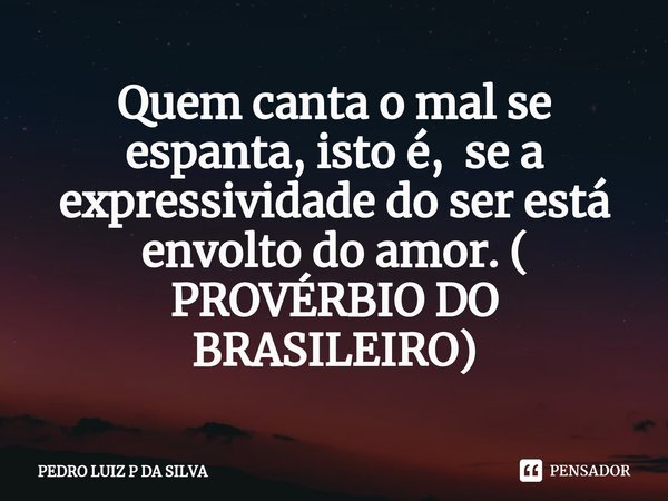 ⁠Quem canta o mal se espanta, isto é, se a expressividade do ser está envolto do amor. ( PROVÉRBIO DO BRASILEIRO)... Frase de PEDRO LUIZ P DA SILVA.
