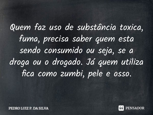 Quem faz uso de substância toxica, fuma, precisa saber quem esta sendo consumido ou seja, se a droga ou o drogado. Já quem utiliza fica como zumbi, pele e osso.... Frase de Pedro Luiz P. DA SILVA.