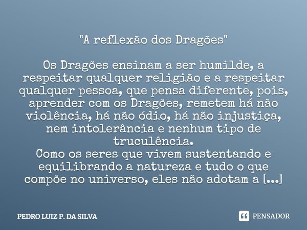 ⁠"A reflexão dos Dragões " Os Dragões ensinam a ser humilde, a respeitar qualquer religião e a respeitar qualquer pessoa, que pensa diferente, pois, a... Frase de Pedro Luiz P. DA SILVA.