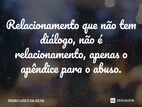 Relacionamento que não tem diálogo, não é relacionamento, apenas o apêndice para o abuso.... Frase de PEDRO LUIZ P DA SILVA.