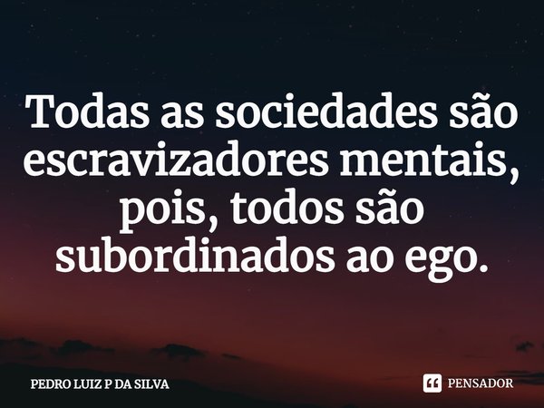 Todas as sociedades são escravizadores mentais, pois, todos são subordinados ao ego.... Frase de PEDRO LUIZ P DA SILVA.