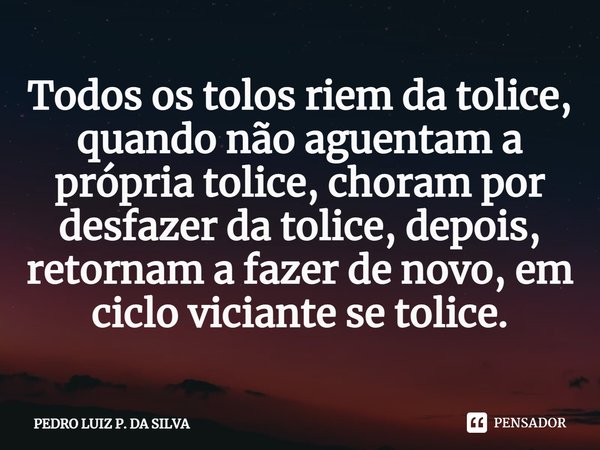 Todos os tolos riem da tolice, quando não aguentam a própria tolice, choram por desfazer da tolice, depois, retornam a fazer de novo, em ciclo viciante se tolic... Frase de Pedro Luiz P. DA SILVA.