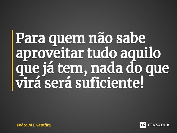 ⁠Para quem não sabe aproveitar tudo aquilo que já tem, nada do que virá será suficiente!... Frase de Pedro M F Serafim.