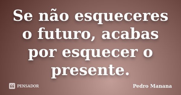 Se não esqueceres o futuro, acabas por esquecer o presente.... Frase de Pedro Manana.