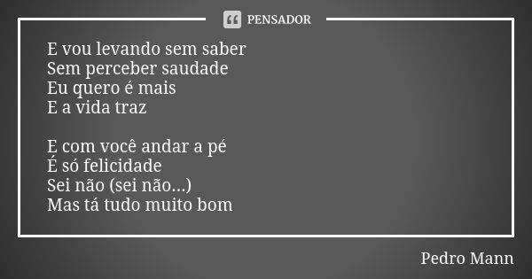 E vou levando sem saber Sem perceber saudade Eu quero é mais E a vida traz E com você andar a pé É só felicidade Sei não (sei não...) Mas tá tudo muito bom... Frase de Pedro Mann.