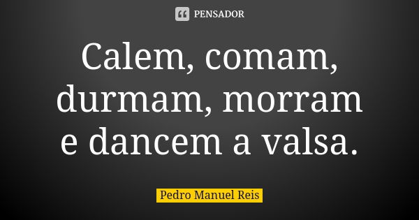 Calem, comam, durmam, morram e dancem a valsa.... Frase de Pedro Manuel Reis.