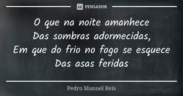 O que na noite amanhece Das sombras adormecidas, Em que do frio no fogo se esquece Das asas feridas... Frase de Pedro Manuel Reis.