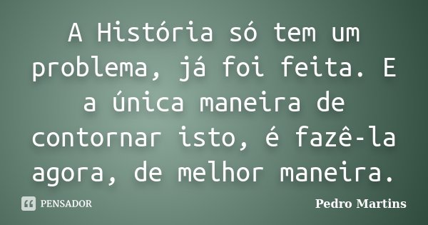 A História só tem um problema, já foi feita. E a única maneira de contornar isto, é fazê-la agora, de melhor maneira.... Frase de Pedro Martins.