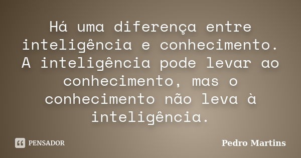 Há uma diferença entre inteligência e conhecimento. A inteligência pode levar ao conhecimento, mas o conhecimento não leva à inteligência.... Frase de Pedro Martins.