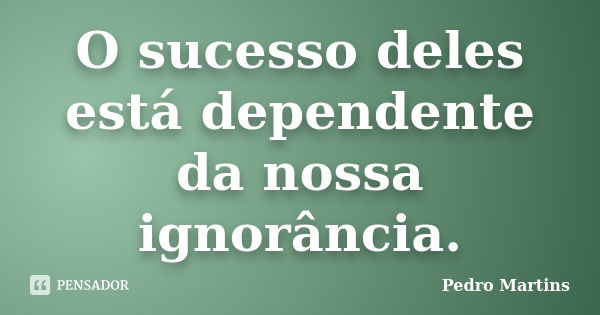 O sucesso deles está dependente da nossa ignorância.... Frase de Pedro Martins.