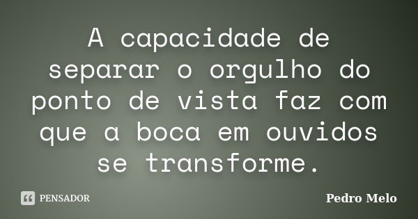 A capacidade de separar o orgulho do ponto de vista faz com que a boca em ouvidos se transforme.... Frase de Pedro Melo.