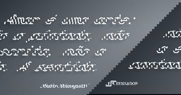 Amar é uma arte: não a pintada, não a escrita, não a cantada. A sentida.... Frase de Pedro Menegatti.