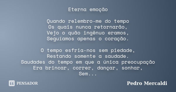 Eterna emoção Quando relembro-me do tempo Os quais nunca retornarão, Vejo o quão ingênuo eramos, Seguíamos apenas o coração. O tempo esfria-nos sem piedade, Res... Frase de Pedro Mercaldi.