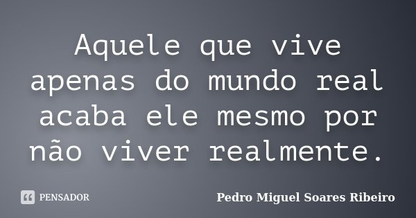 Aquele que vive apenas do mundo real acaba ele mesmo por não viver realmente.... Frase de Pedro Miguel Soares Ribeiro.