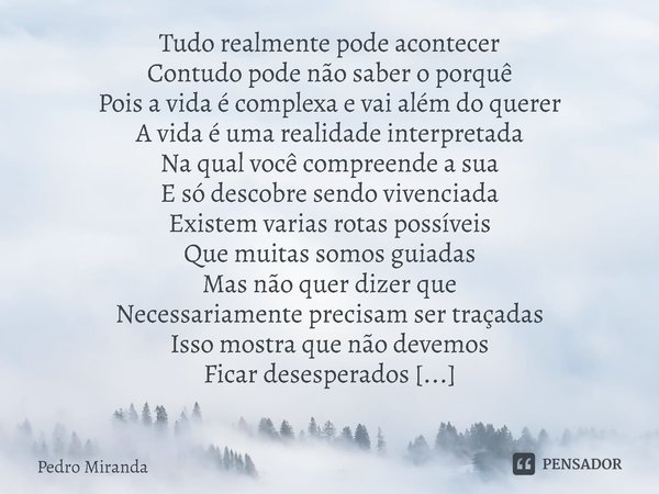 ⁠Tudo realmente pode acontecer
Contudo pode não saber o porquê
Pois a vida é complexa e vai além do querer
A vida é uma realidade interpretada
Na qual você comp... Frase de Pedro Miranda.