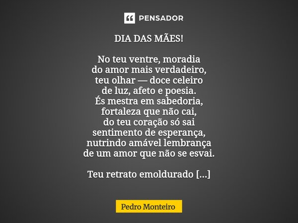 DIA DAS MÃES! No teu ventre, moradia do amor mais verdadeiro, teu olhar — doce celeiro de luz, afeto e poesia. És mestra em sabedoria, fortaleza que não cai, d... Frase de Pedro Monteiro.