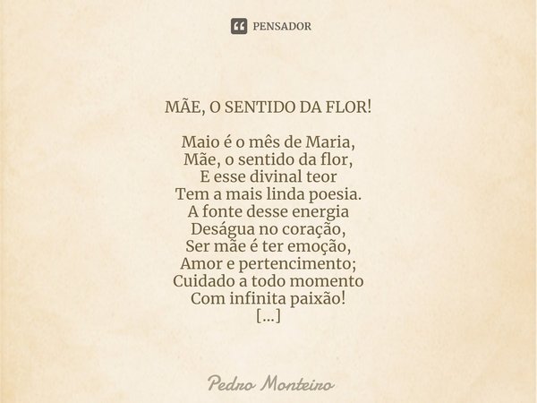 ⁠
MÃE, O SENTIDO DA FLOR! Maio é o mês de Maria,
Mãe, o sentido da flor,
E esse divinal teor
Tem a mais linda poesia.
A fonte desse energia
Deságua no coração,
... Frase de Pedro Monteiro.