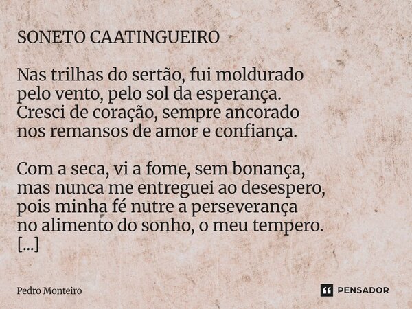 SONETO CAATINGUEIRO Nas trilhas do sertão, fui moldurado pelo vento, pelo sol da esperança. Cresci de coração, sempre ancorado nos remansos de amor e confiança.... Frase de Pedro Monteiro.