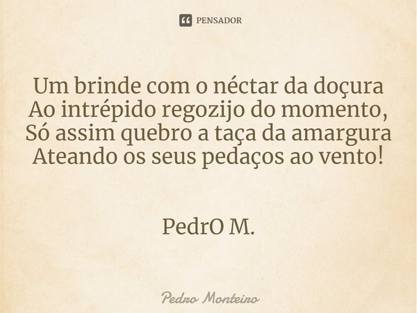 Um brinde com o néctar da doçura
Ao intrépido regozijo do momento,
Só assim quebro a taça da amargura
Ateando os seus pedaços ao vento! PedrO M.... Frase de Pedro Monteiro.