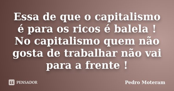 Essa de que o capitalismo é para os ricos é balela ! No capitalismo quem não gosta de trabalhar não vai para a frente !... Frase de Pedro Moteram.