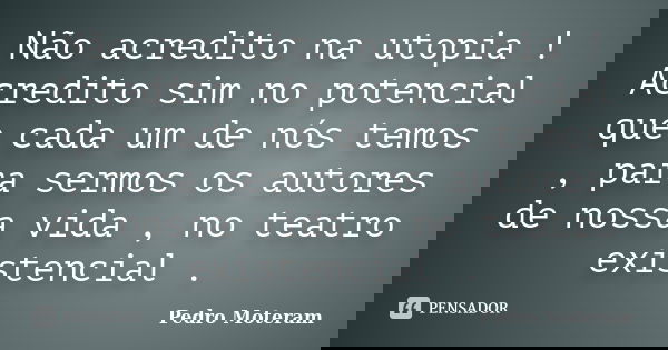 Não acredito na utopia ! Acredito sim no potencial que cada um de nós temos , para sermos os autores de nossa vida , no teatro existencial .... Frase de Pedro Moteram.