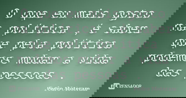 O que eu mais gosto na política , é saber que pela política podemos mudar a vida das pessoas .... Frase de Pedro Moteram.