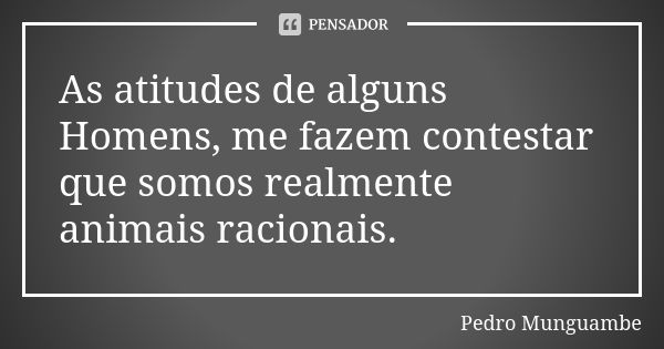 As atitudes de alguns Homens, me fazem contestar que somos realmente animais racionais.... Frase de Pedro Munguambe.