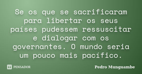 Se os que se sacrificaram para libertar os seus países pudessem ressuscitar e dialogar com os governantes. O mundo seria um pouco mais pacífico.... Frase de Pedro Munguambe.