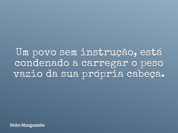 Um povo sem instrução, está condenado a carregar o peso vazio da sua própria cabeça.... Frase de Pedro Munguambe.