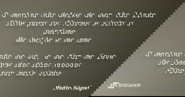 O menina não deixe de ser tão linda Olhe para os flores e sinta o perfume Me beije e me ame O menina não se vá, e se for me leve Se lembre dos dias nossos Fica ... Frase de Pedro Nagel.
