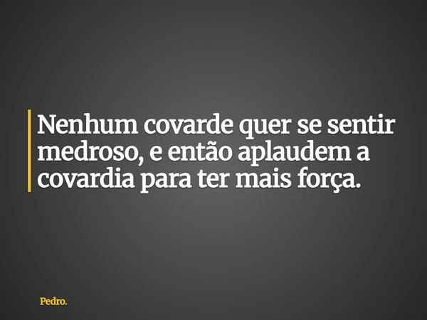 Nenhum covarde quer se sentir medroso, e então aplaudem a covardia para ter mais força.... Frase de Pedro..