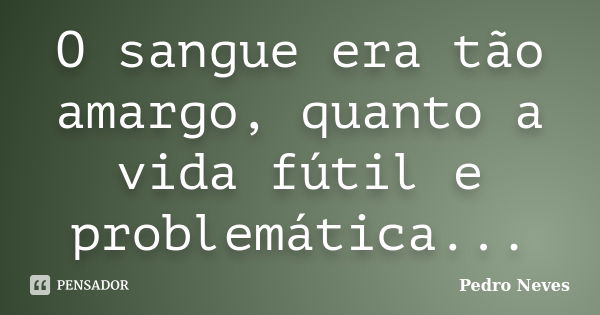 O sangue era tão amargo, quanto a vida fútil e problemática...... Frase de Pedro Neves.