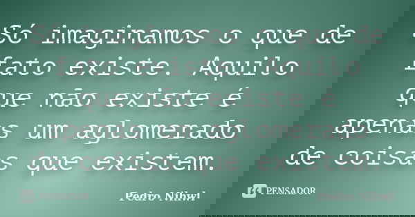Só imaginamos o que de fato existe. Aquilo que não existe é apenas um aglomerado de coisas que existem.... Frase de Pedro Nihwl.