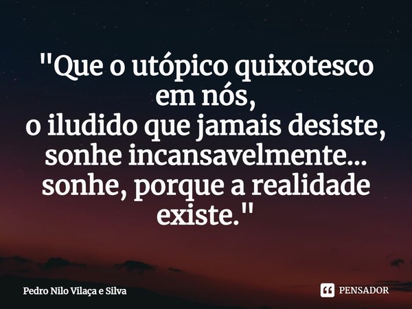 ⁠"Que o utópico quixotesco em nós, o iludido que jamais desiste, sonhe incansavelmente... sonhe, porque a realidade existe."... Frase de Pedro Nilo Vilaça e Silva.