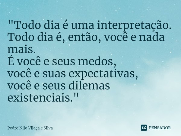 ⁠"Todo dia é uma interpretação. Todo dia é, então, você e nada mais. É você e seus medos, você e suas expectativas, você e seus dilemas existenciais."... Frase de Pedro Nilo Vilaça e Silva.