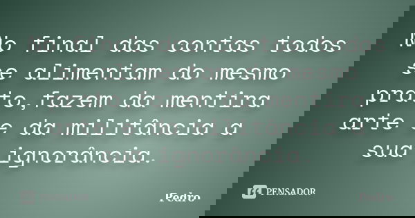 No final das contas todos se alimentam do mesmo prato,fazem da mentira arte e da militância a sua ignorância.... Frase de Pedro.