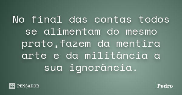 No final das contas todos se alimentam do mesmo prato,fazem da mentira arte e da militância a sua ignorância.... Frase de Pedro.