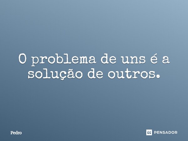 O problema de uns é a solução de outros.... Frase de Pedro.