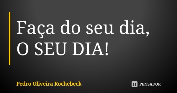 Faça do seu dia, O SEU DIA!... Frase de Pedro Oliveira Rochebeck.