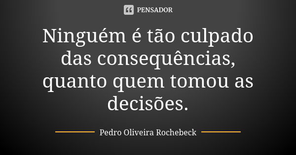 Ninguém é tão culpado das consequências, quanto quem tomou as decisões.... Frase de Pedro Oliveira Rochebeck.