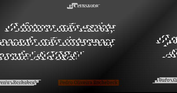 O futuro não existe, O passado não interessa, Acorda! AGORA!... Frase de Pedro Oliveira Rochebeck.